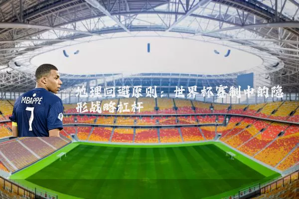 地理回避原则:世界杯赛制中的隐形战略杠杆