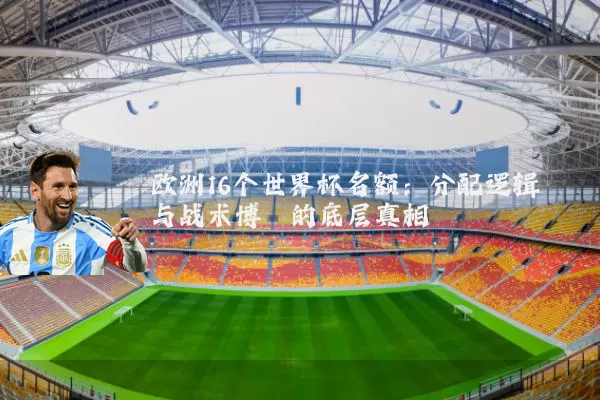欧洲16个世界杯名额:分配逻辑与战术博弈的底层真相